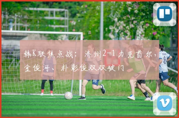韩K联焦点战:济州2-1力克首尔,金俊河、朴彰俊双双破门