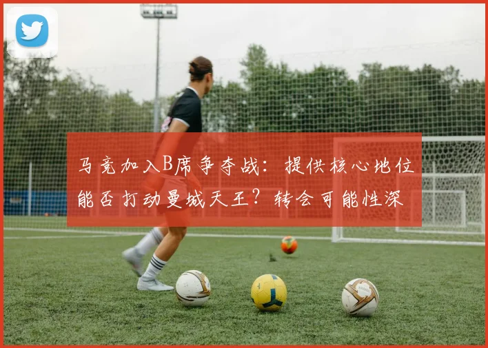 马竞加入B席争夺战：提供核心地位能否打动曼城天王？转会可能性深度解析