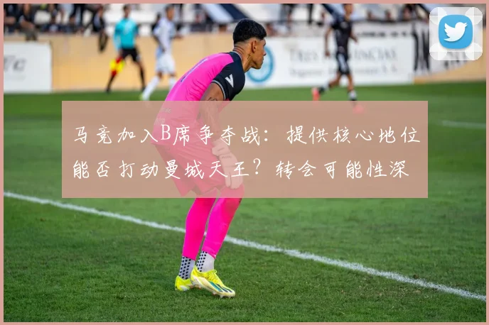 马竞加入B席争夺战:提供核心地位能否打动曼城天王?转会可能性深度解析