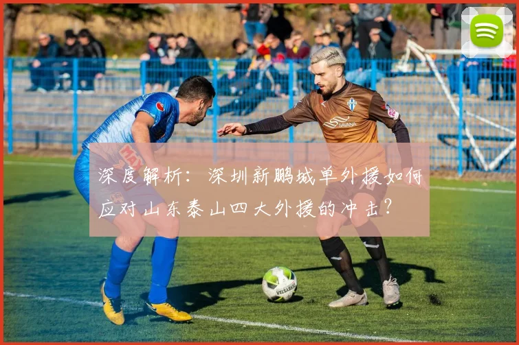 深度解析：深圳新鹏城单外援如何应对山东泰山四大外援的冲击？