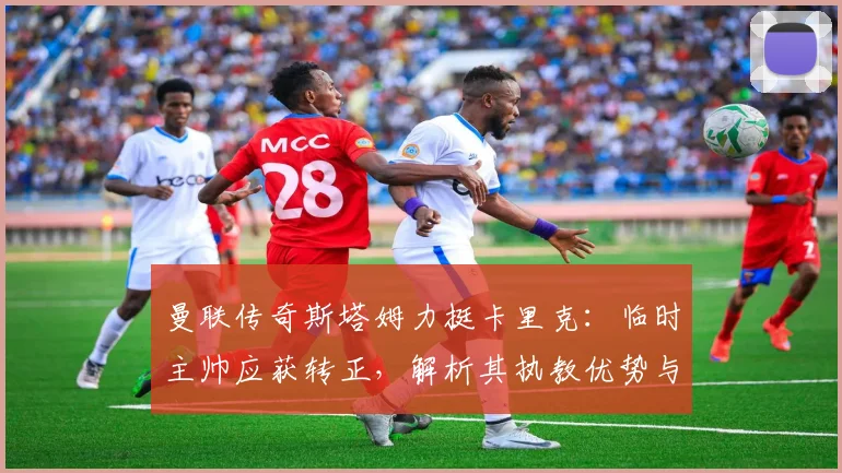 曼联传奇斯塔姆力挺卡里克:临时主帅应获转正,解析其执教优势与未来